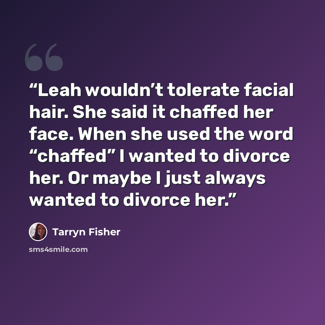 “Leah wouldn’t tolerate facial hair. She said it chaffed her face. When she used the word “chaffed” I wanted to divorce her. Or maybe I just always wanted to divorce her.” quote by Tarryn Fisher