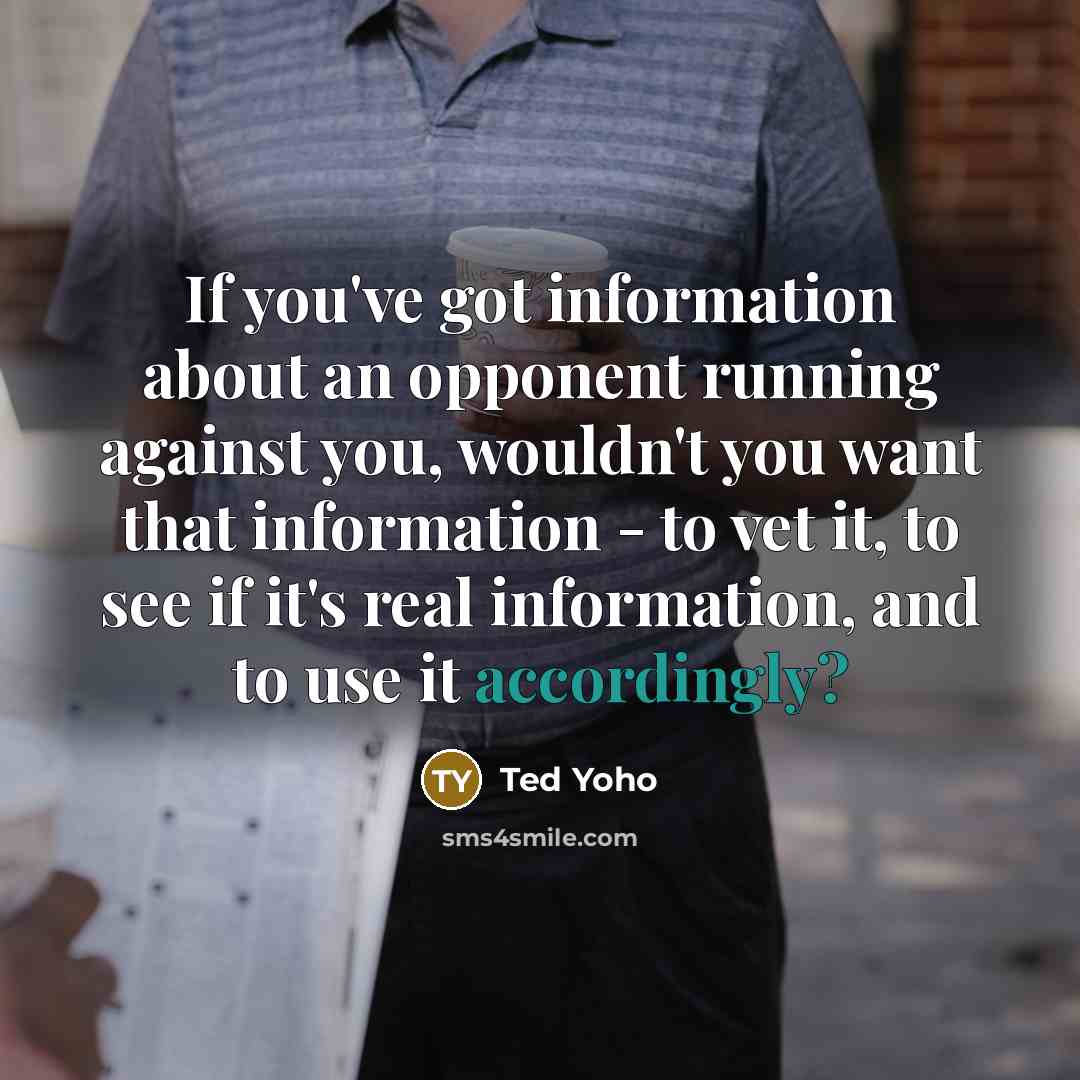 “If you've got information about an opponent running against you, wouldn't you want that information - to vet it, to see if it's real information, and to use it accordingly?” quote by Ted Yoho
