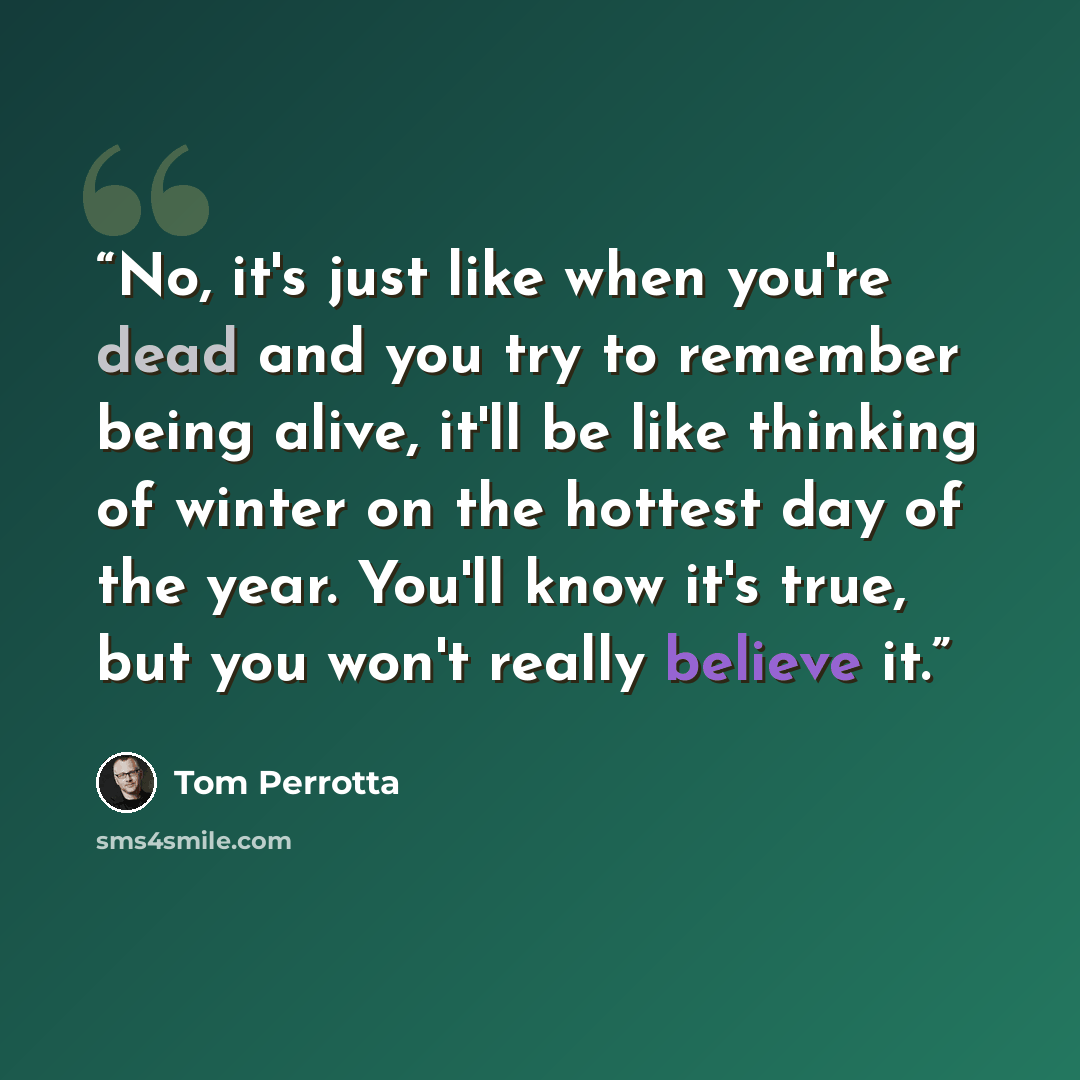 “No, it's just like when you're dead and you try to remember being alive, it'll be like thinking of winter on the hottest day of the year. You'll know it's true, but you won't really believe it.” quote by Tom Perrotta