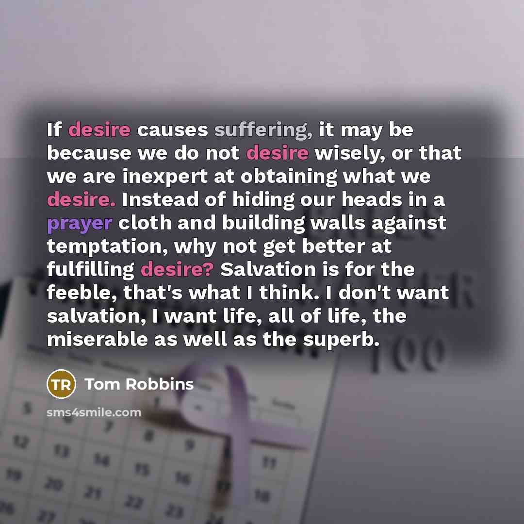 “If desire causes suffering, it may be because we do not desire wisely, or that we are inexpert at obtaining what we desire. Instead of hiding our heads in a prayer cloth and building walls against temptation, why not get better at fulfilling desire? Salvation is for the feeble, that's what I…” quote by Tom Robbins