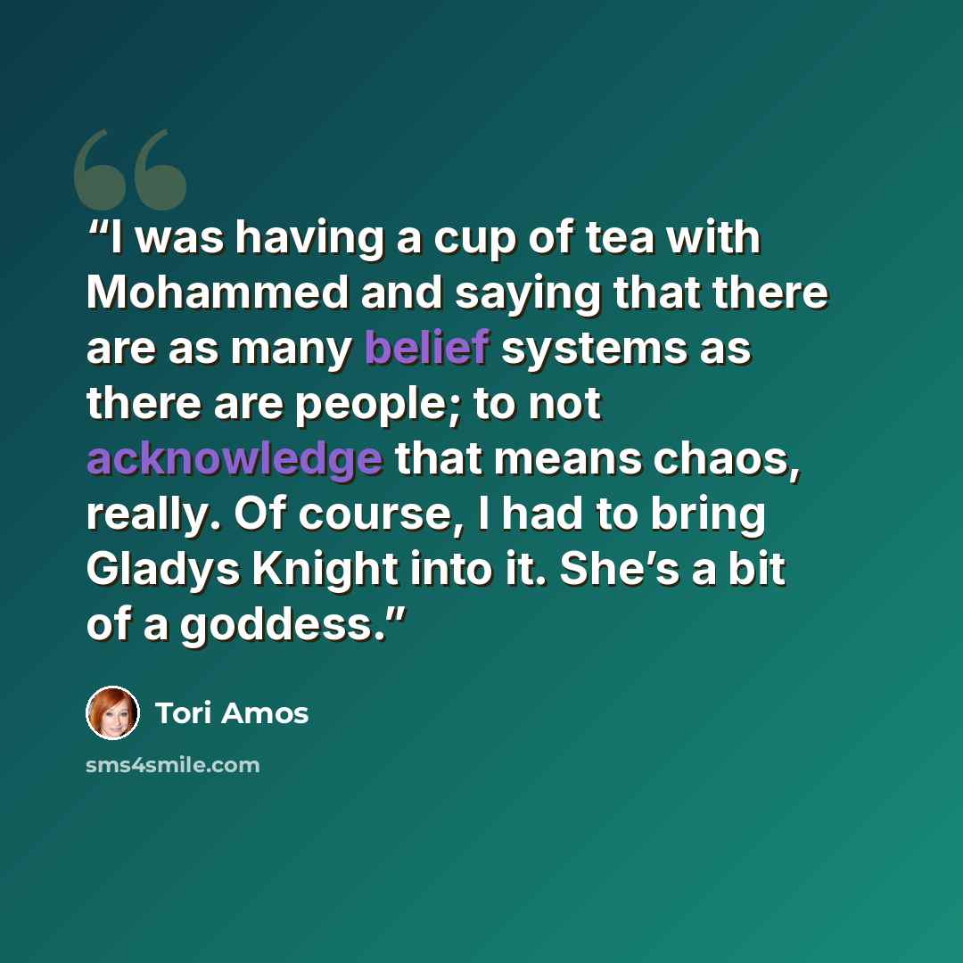 “I was having a cup of tea with Mohammed and saying that there are as many belief systems as there are people; to not acknowledge that means chaos, really. Of course, I had to bring Gladys Knight into it. She’s a bit of a goddess.” quote by Tori Amos