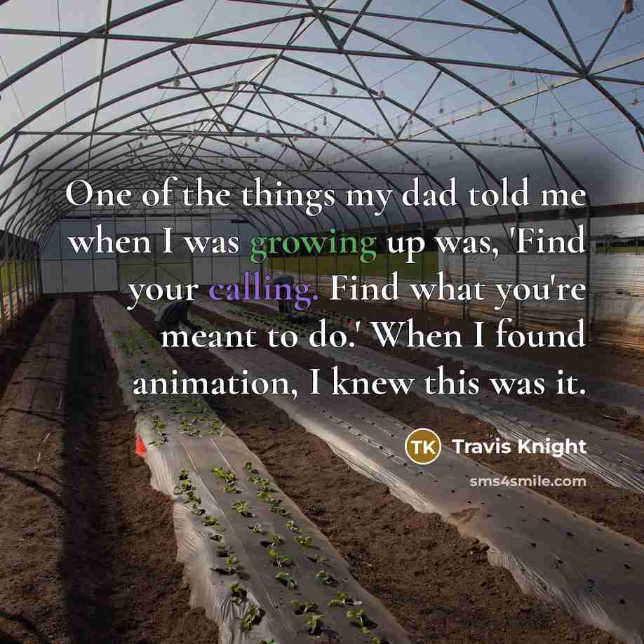 “One of the things my dad told me when I was growing up was, 'Find your calling. Find what you're meant to do.' When I found animation, I knew this was it.” quote by Travis Knight