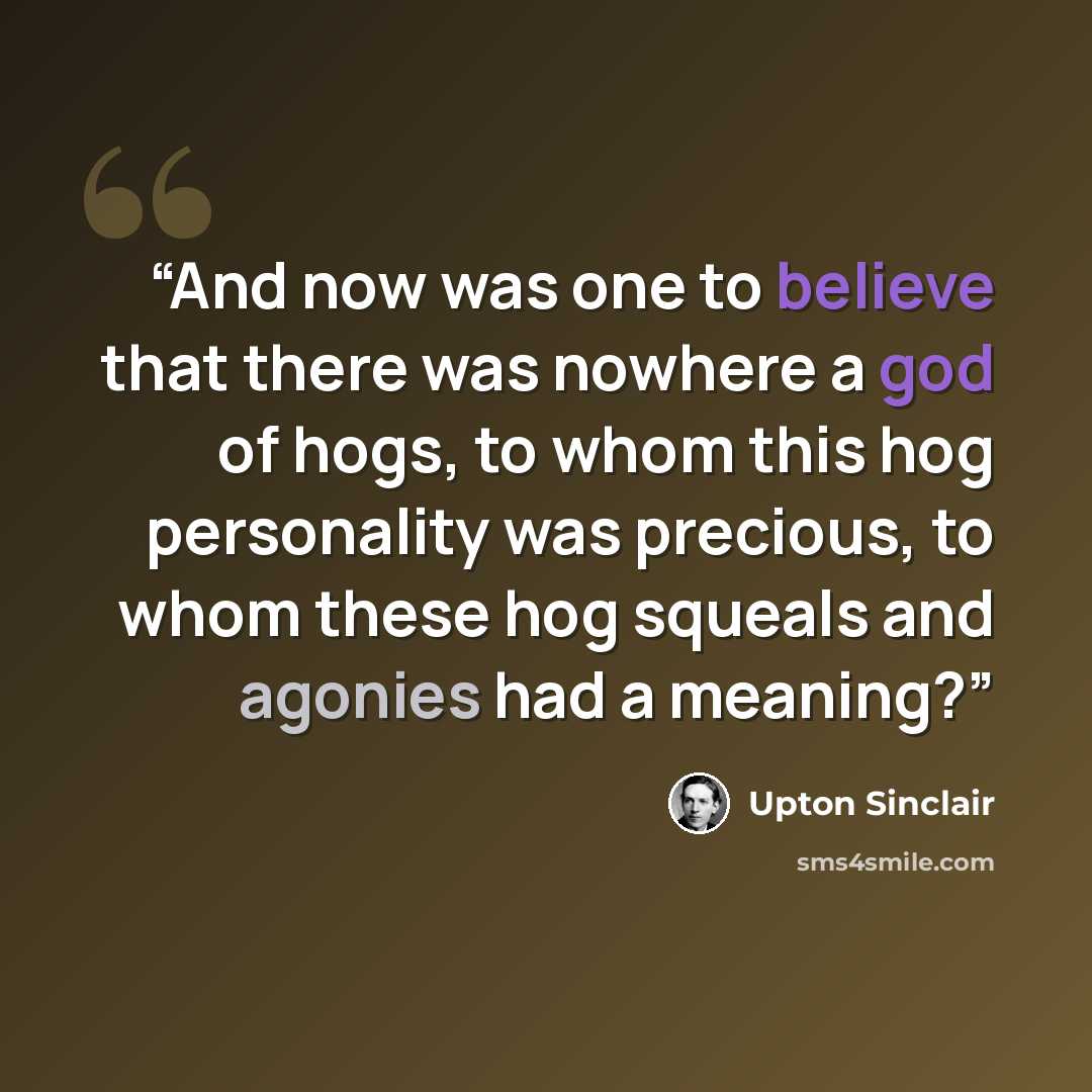 “And now was one to believe that there was nowhere a god of hogs, to whom this hog personality was precious, to whom these hog squeals and agonies had a meaning?” quote by Upton Sinclair