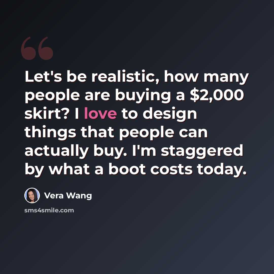 “Let's be realistic, how many people are buying a $2,000 skirt? I love to design things that people can actually buy. I'm staggered by what a boot costs today.” quote by Vera Wang