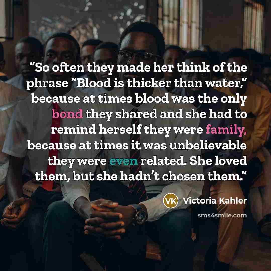“So often they made her think of the phrase “Blood is thicker than water,” because at times blood was the only bond they shared and she had to remind herself they were family, because at times it was unbelievable they were even related. She loved them, but she hadn’t chosen them.” quote by Victoria Kahler
