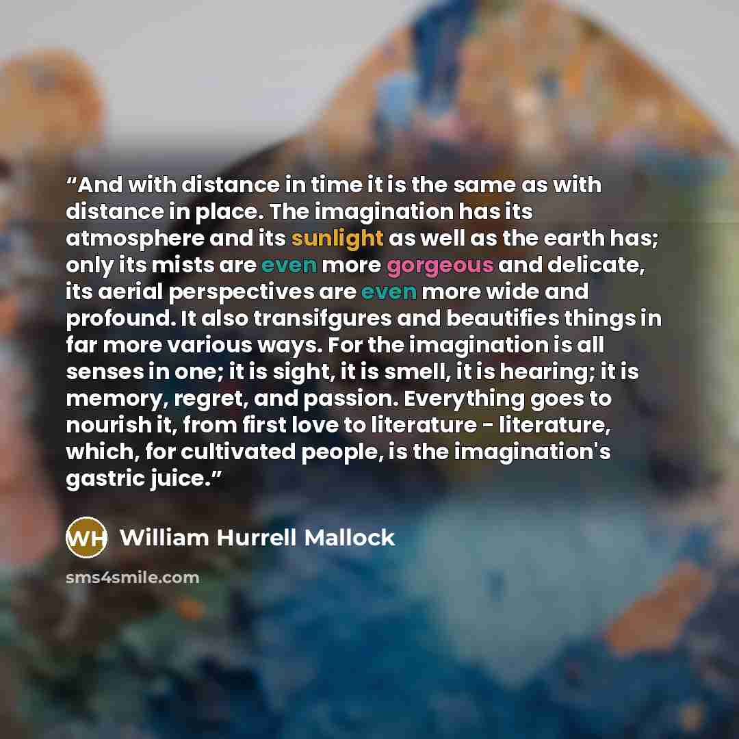 “And with distance in time it is the same as with distance in place. The imagination has its atmosphere and its sunlight as well as the earth has; only its mists are even more gorgeous and delicate, its aerial perspectives are even more wide and profound. It also transifgures and beautifies things…” quote by William Hurrell Mallock