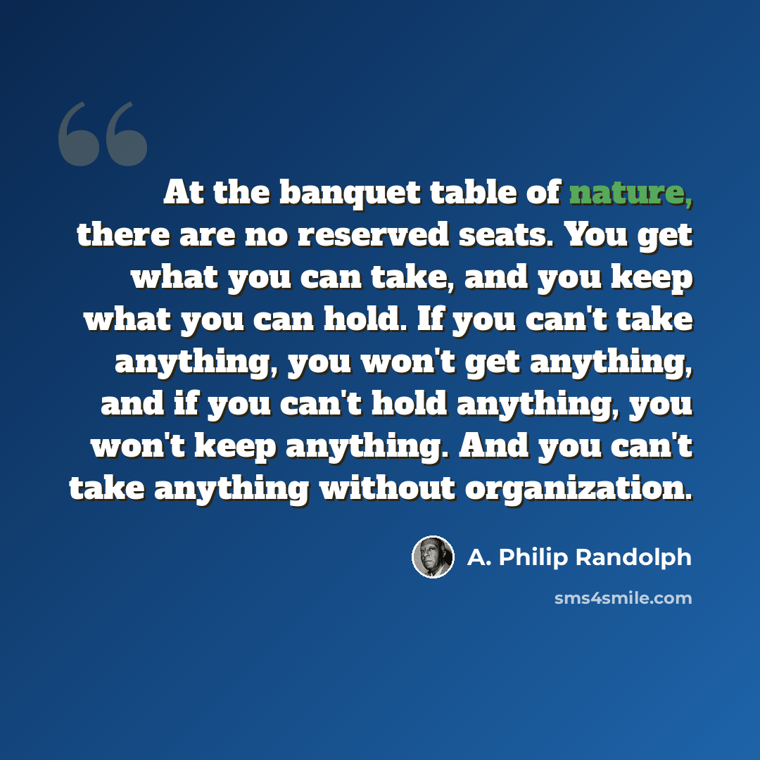 “At the banquet table of nature, there are no reserved seats. You get what you can take, and you keep what you can hold. If you can't take anything, you won't get anything, and if you can't hold anything, you won't keep anything. And you can't take anything without organization.” quote by A. Philip Randolph