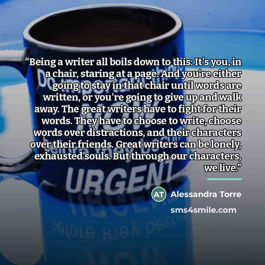 “Being a writer all boils down to this: It's you, in a chair, staring at a page. And you're either going to stay in that chair until words are written, or you're going to give up and walk away. The great writers have to fight for their words. They have to choose to write, choose words over…” quote by Alessandra Torre
