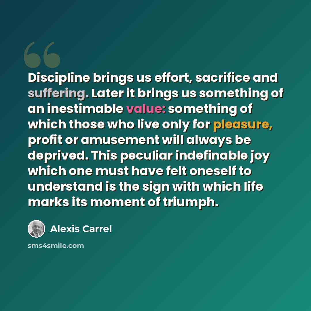 “Discipline brings us effort, sacrifice and suffering. Later it brings us something of an inestimable value: something of which those who live only for pleasure, profit or amusement will always be deprived. This peculiar indefinable joy which one must have felt oneself to understand is the sign…” quote by Alexis Carrel