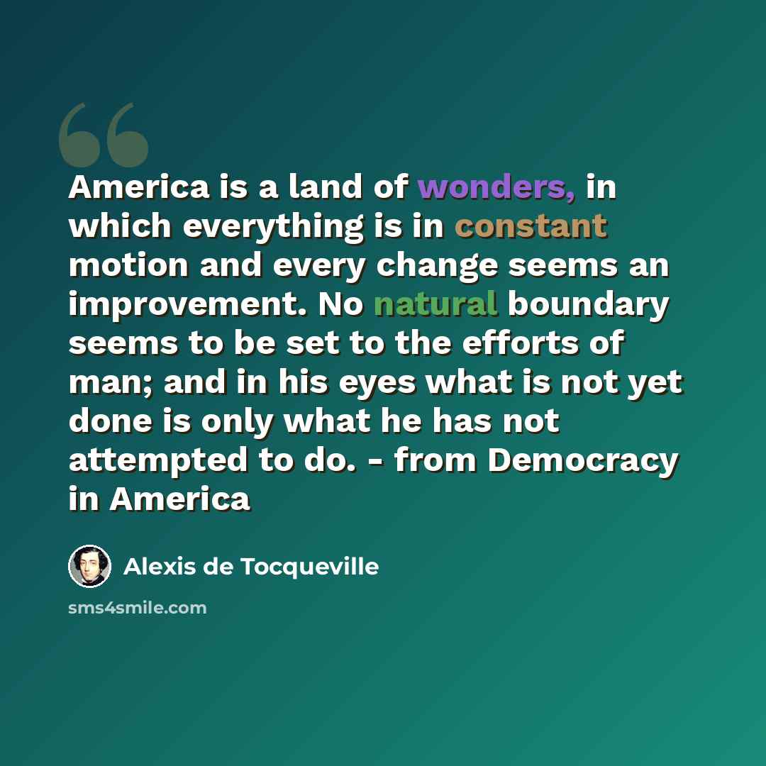 “America is a land of wonders, in which everything is in constant motion and every change seems an improvement. No natural boundary seems to be set to the efforts of man; and in his eyes what is not yet done is only what he has not attempted to do. - from Democracy in America” quote by Alexis de Tocqueville