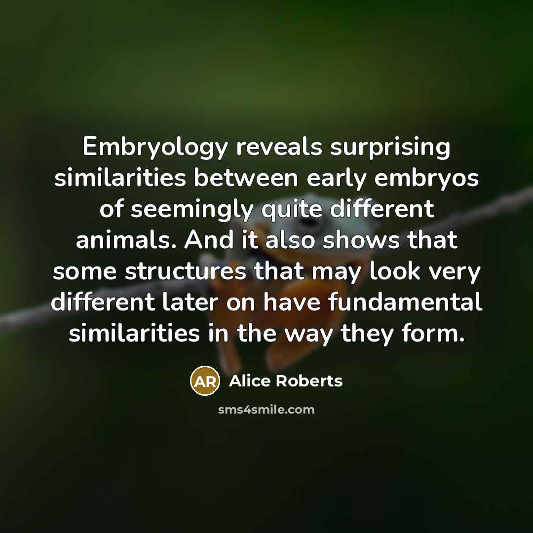 “Embryology reveals surprising similarities between early embryos of seemingly quite different animals. And it also shows that some structures that may look very different later on have fundamental similarities in the way they form.” quote by Alice Roberts