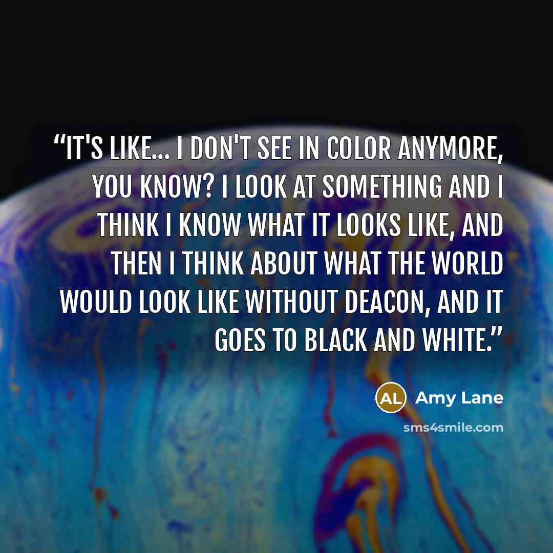 “It's like... I don't see in color anymore, you know? I look at something and I think I know what it looks like, and then I think about what the world would look like without Deacon, and it goes to black and white.” quote by Amy Lane