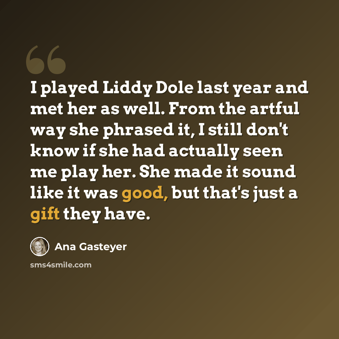 “I played Liddy Dole last year and met her as well. From the artful way she phrased it, I still don't know if she had actually seen me play her. She made it sound like it was good, but that's just a gift they have.” quote by Ana Gasteyer