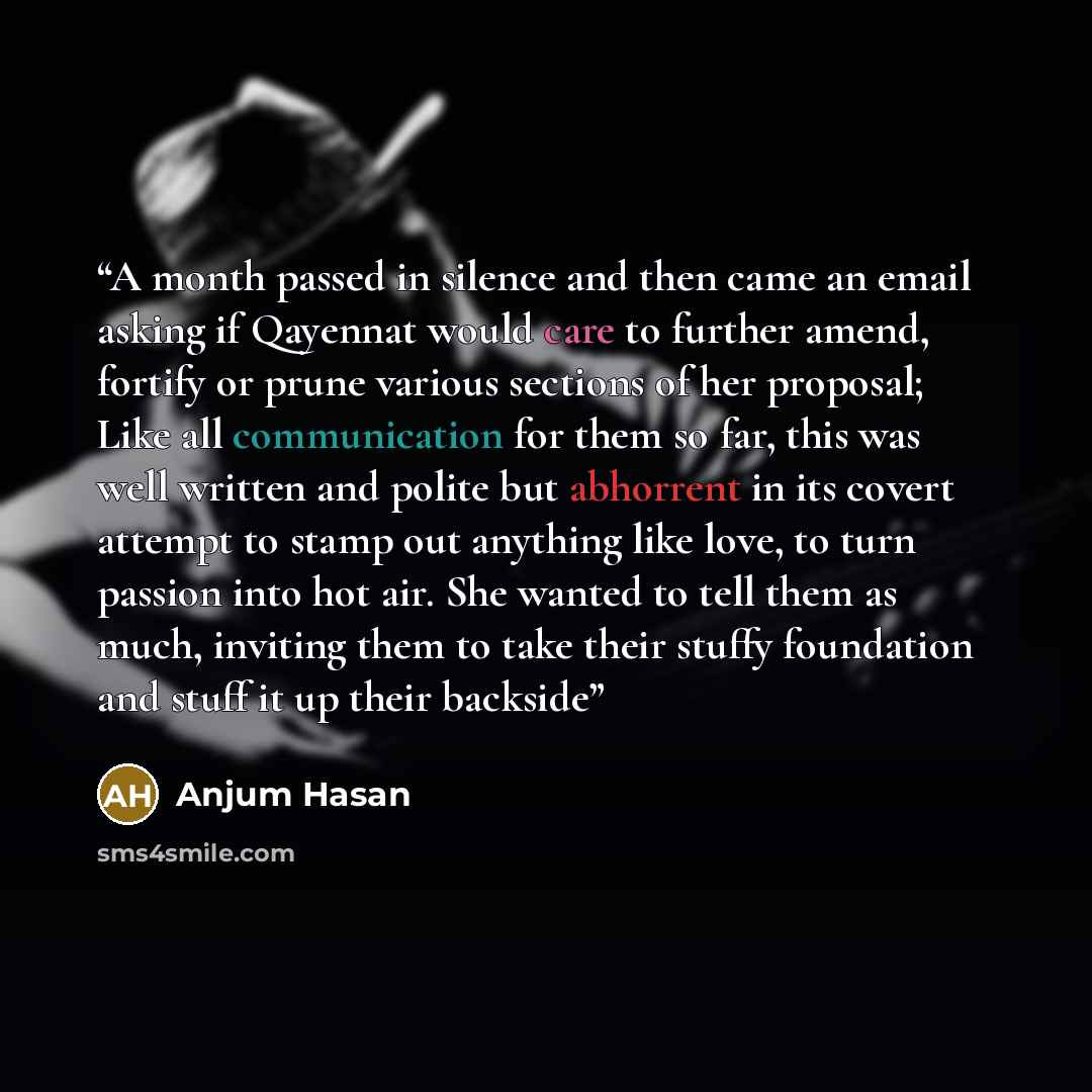 “A month passed in silence and then came an email asking if Qayennat would care to further amend, fortify or prune various sections of her proposal; Like all communication for them so far, this was well written and polite but abhorrent in its covert attempt to stamp out anything like love, to turn…” quote by Anjum Hasan
