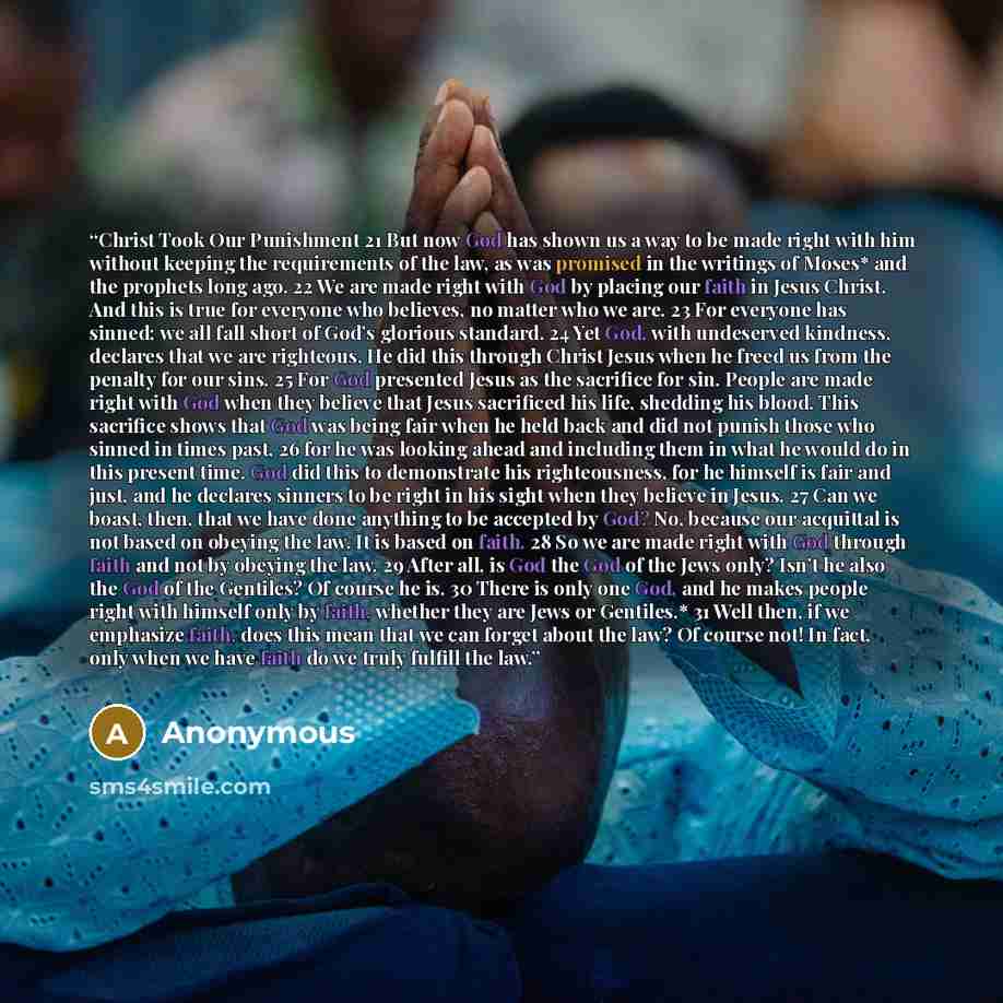 “Christ Took Our Punishment 21 But now God has shown us a way to be made right with him without keeping the requirements of the law, as was promised in the writings of Moses* and the prophets long ago. 22 We are made right with God by placing our faith in Jesus Christ. And this is true for everyone…” quote by Anonymous
