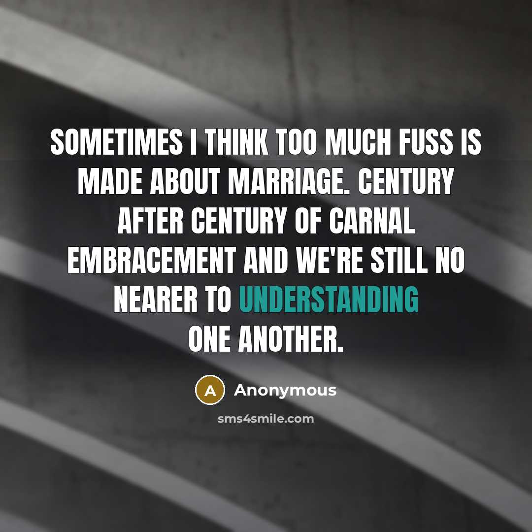 “Sometimes I think too much fuss is made about marriage. Century after century of carnal embracement and we're still no nearer to understanding one another.” quote by Anonymous