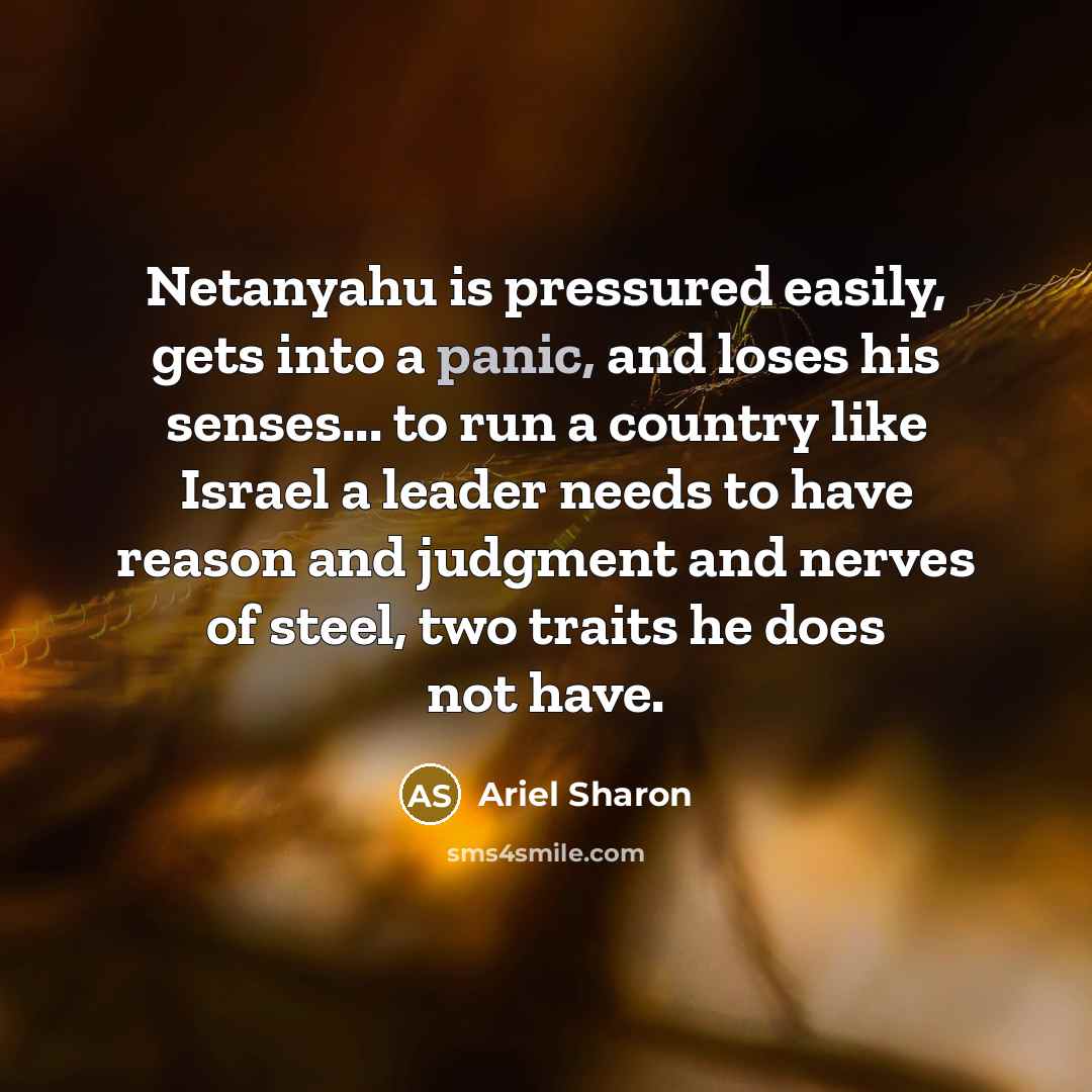 “Netanyahu is pressured easily, gets into a panic, and loses his senses... to run a country like Israel a leader needs to have reason and judgment and nerves of steel, two traits he does not have.” quote by Ariel Sharon