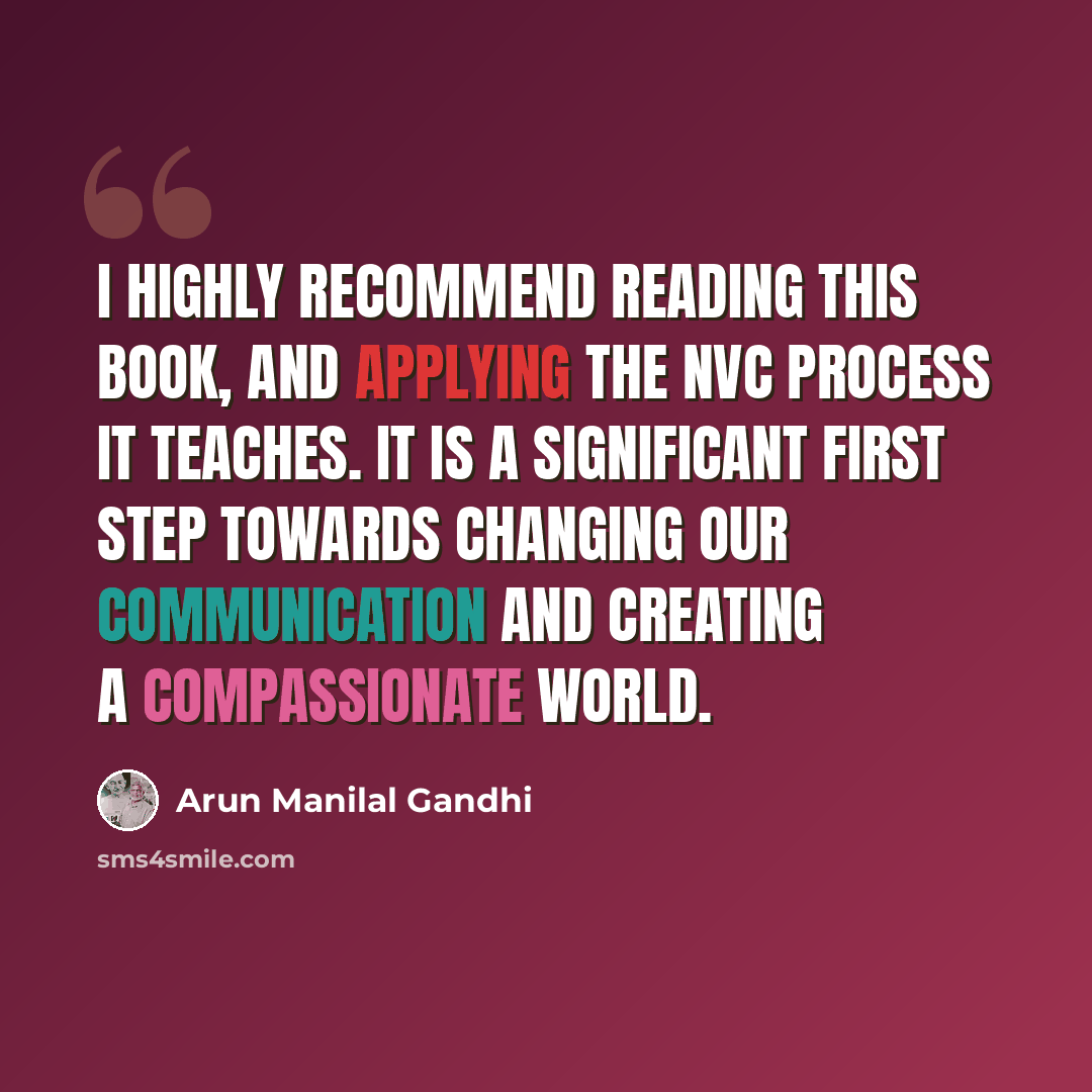“I highly recommend reading this book, and applying the NVC process it teaches. It is a significant first step towards changing our communication and creating a compassionate world.” quote by Arun Manilal Gandhi