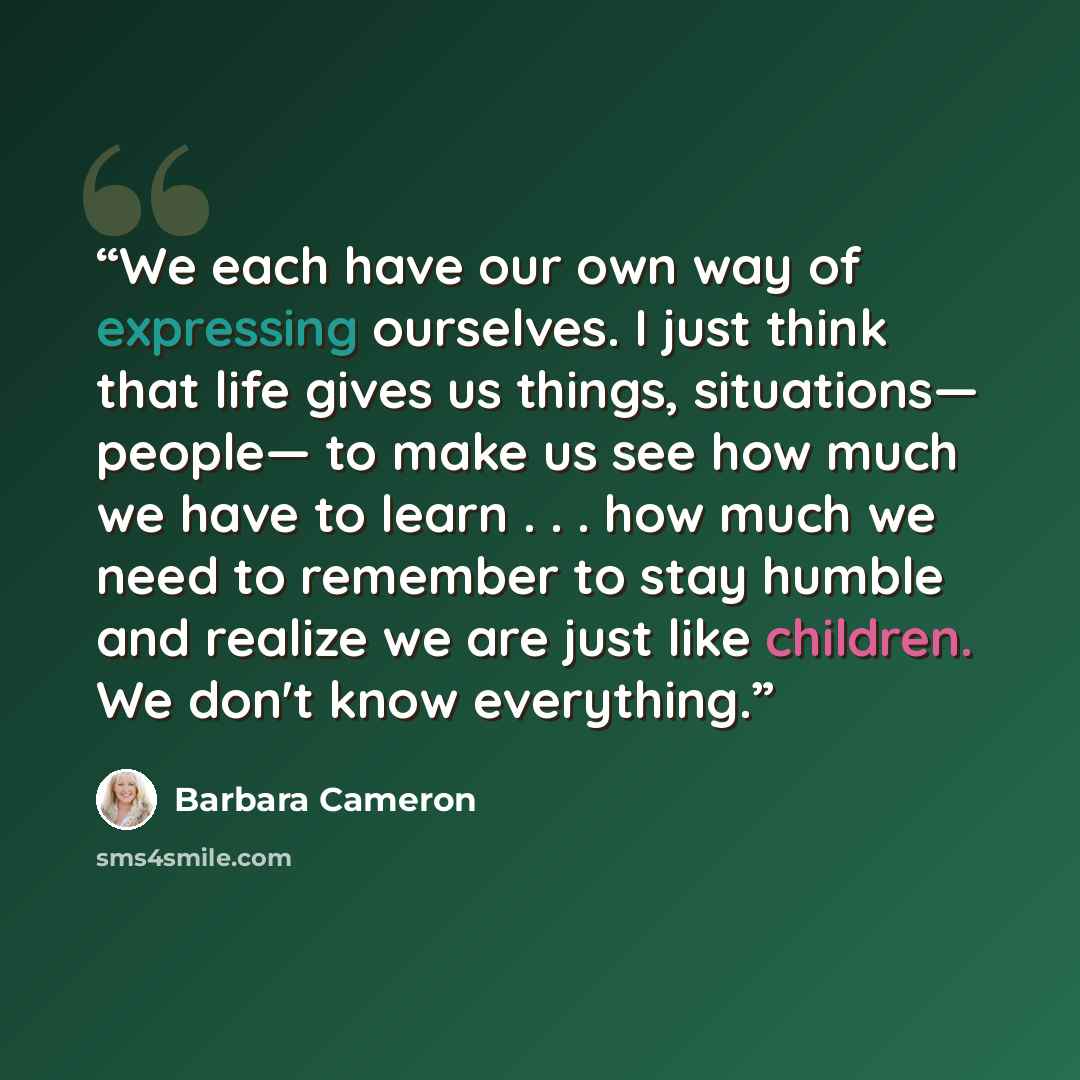 “We each have our own way of expressing ourselves. I just think that life gives us things, situations— people— to make us see how much we have to learn . . . how much we need to remember to stay humble and realize we are just like children. We don't know everything.” quote by Barbara Cameron