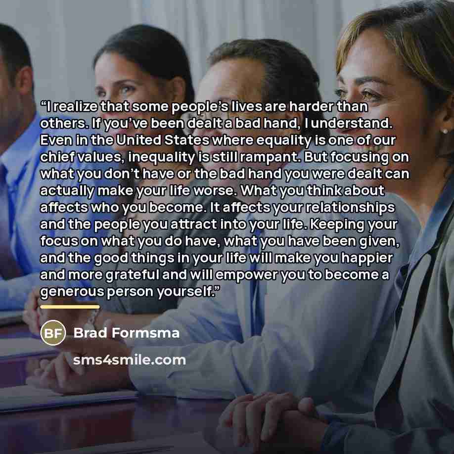 “I realize that some people’s lives are harder than others. If you’ve been dealt a bad hand, I understand. Even in the United States where equality is one of our chief values, inequality is still rampant. But focusing on what you don’t have or the bad hand you were dealt can actually make your life…” quote by Brad Formsma