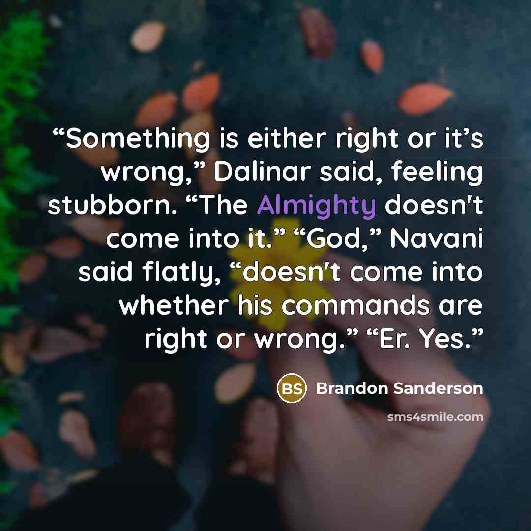 “Something is either right or it’s wrong,” Dalinar said, feeling stubborn. “The Almighty doesn't come into it.” “God,” Navani said flatly, “doesn't come into whether his commands are right or wrong.” “Er. Yes.” quote by Brandon Sanderson
