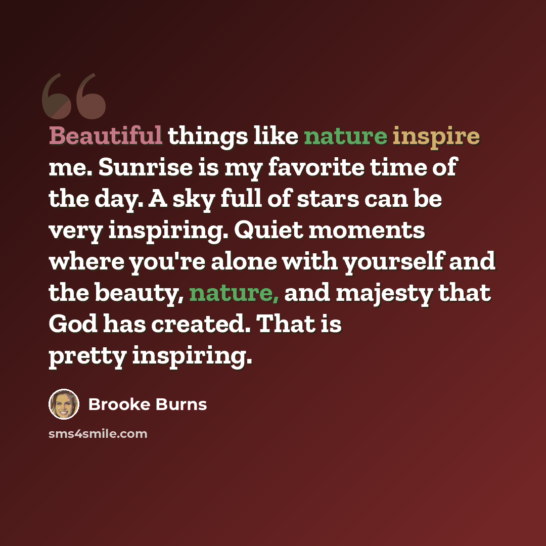 “Beautiful things like nature inspire me. Sunrise is my favorite time of the day. A sky full of stars can be very inspiring. Quiet moments where you're alone with yourself and the beauty, nature, and majesty that God has created. That is pretty inspiring.” quote by Brooke Burns