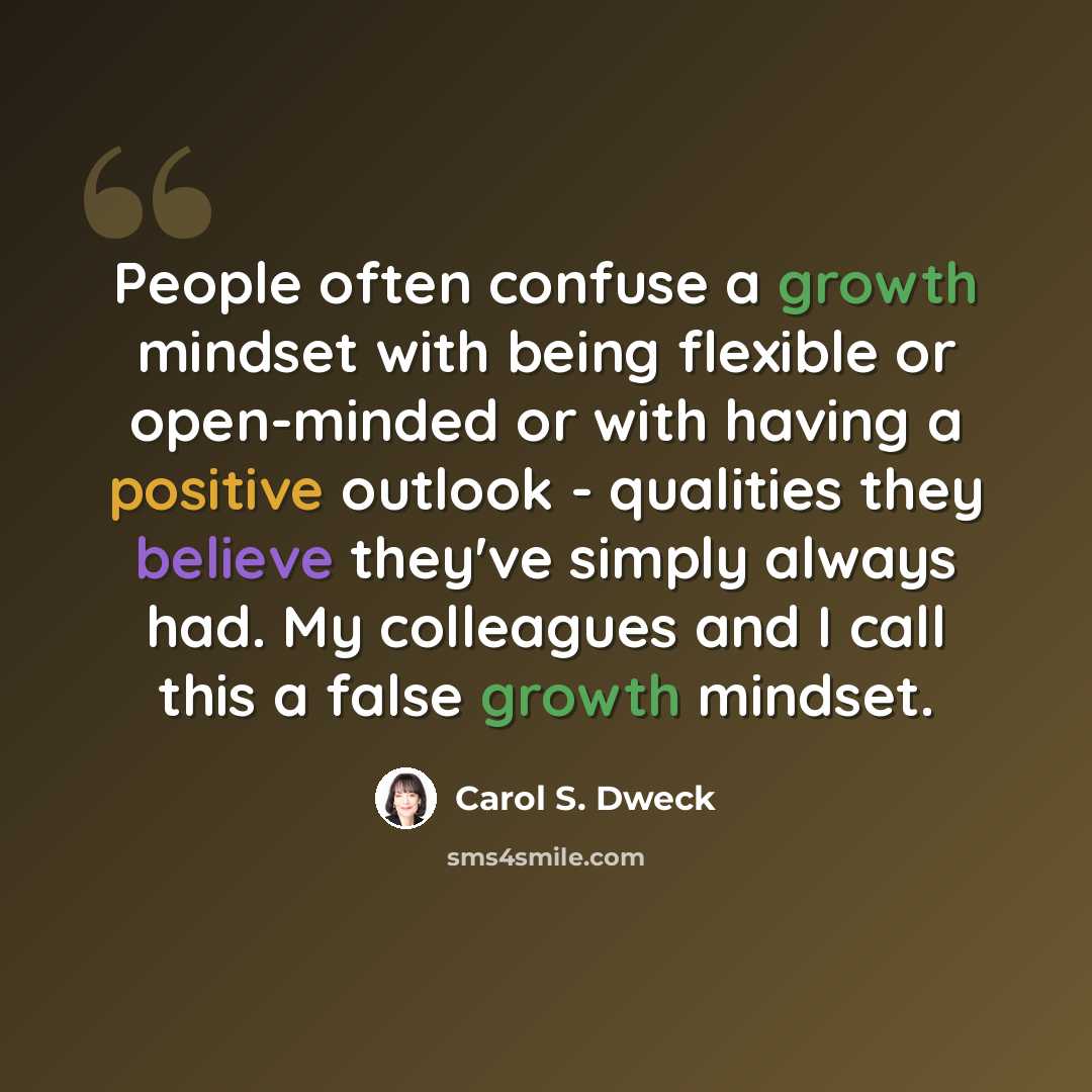 “People often confuse a growth mindset with being flexible or open-minded or with having a positive outlook - qualities they believe they've simply always had. My colleagues and I call this a false growth mindset.” quote by Carol S. Dweck