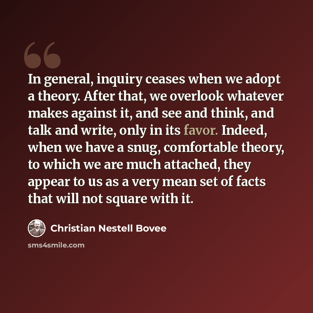 “In general, inquiry ceases when we adopt a theory. After that, we overlook whatever makes against it, and see and think, and talk and write, only in its favor. Indeed, when we have a snug, comfortable theory, to which we are much attached, they appear to us as a very mean set of facts that will…” quote by Christian Nestell Bovee