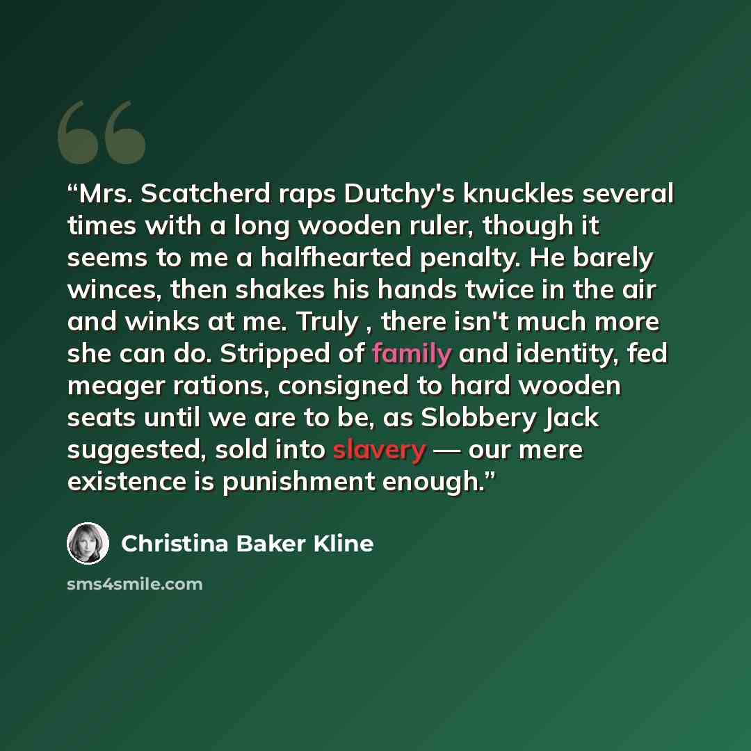 “Mrs. Scatcherd raps Dutchy's knuckles several times with a long wooden ruler, though it seems to me a halfhearted penalty. He barely winces, then shakes his hands twice in the air and winks at me. Truly , there isn't much more she can do. Stripped of family and identity, fed meager rations…” quote by Christina Baker Kline