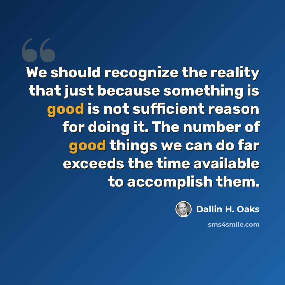 “We should recognize the reality that just because something is good is not sufficient reason for doing it. The number of good things we can do far exceeds the time available to accomplish them.” quote by Dallin H. Oaks