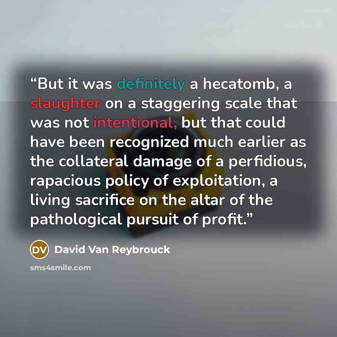 “But it was definitely a hecatomb, a slaughter on a staggering scale that was not intentional, but that could have been recognized much earlier as the collateral damage of a perfidious, rapacious policy of exploitation, a living sacrifice on the altar of the pathological pursuit of profit.” quote by David Van Reybrouck
