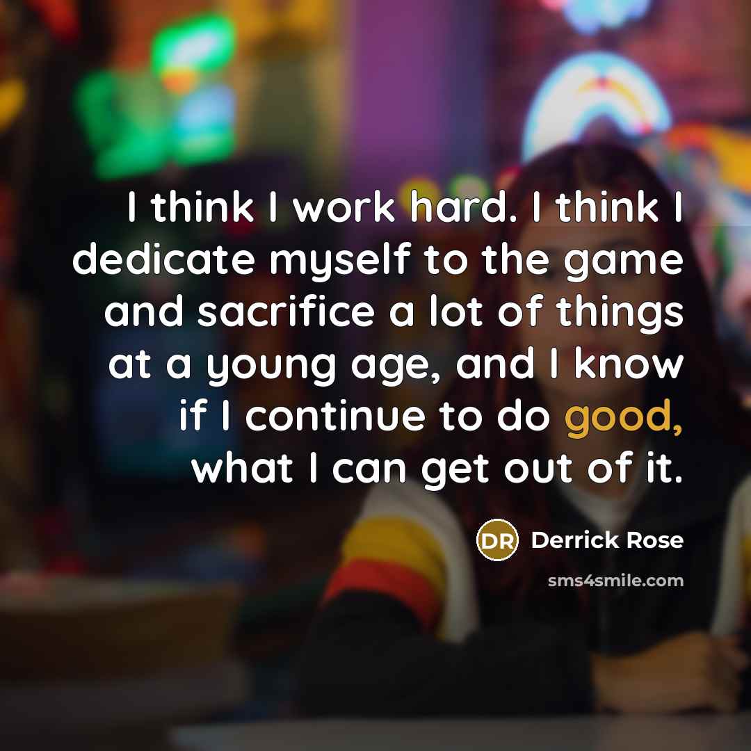 “I think I work hard. I think I dedicate myself to the game and sacrifice a lot of things at a young age, and I know if I continue to do good, what I can get out of it.” quote by Derrick Rose