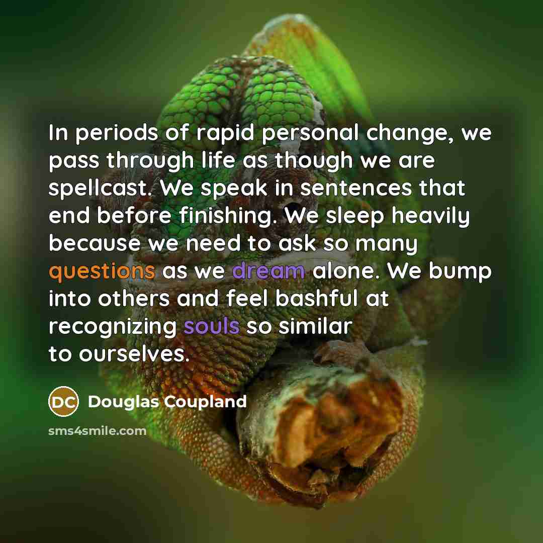 “In periods of rapid personal change, we pass through life as though we are spellcast. We speak in sentences that end before finishing. We sleep heavily because we need to ask so many questions as we dream alone. We bump into others and feel bashful at recognizing souls so similar to ourselves.” quote by Douglas Coupland