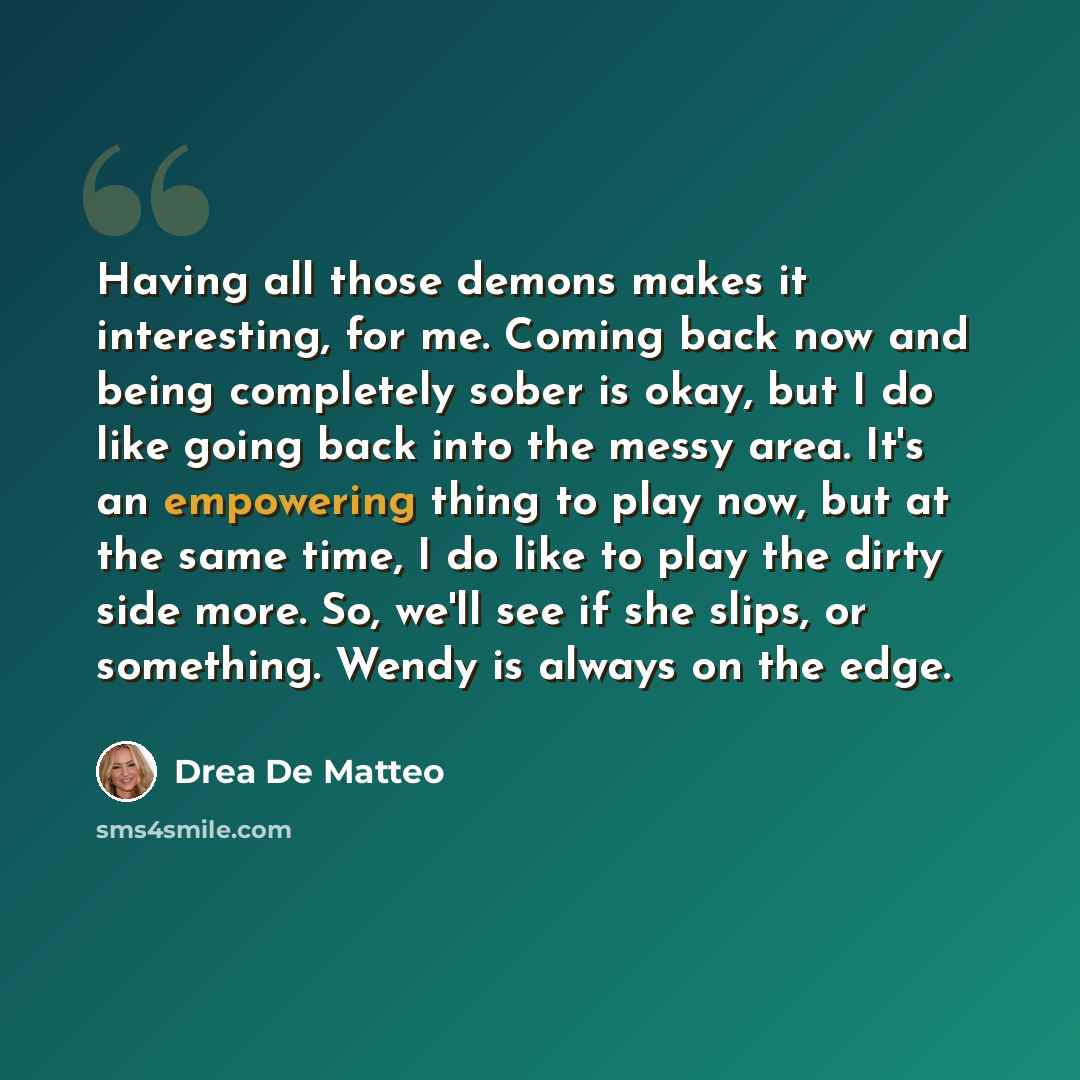 “Having all those demons makes it interesting, for me. Coming back now and being completely sober is okay, but I do like going back into the messy area. It's an empowering thing to play now, but at the same time, I do like to play the dirty side more. So, we'll see if she slips, or something. Wendy…” quote by Drea de Matteo