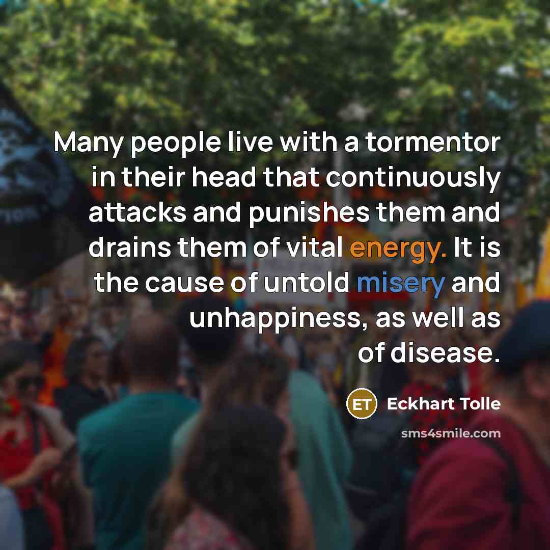 “Many people live with a tormentor in their head that continuously attacks and punishes them and drains them of vital energy. It is the cause of untold misery and unhappiness, as well as of disease.” quote by Eckhart Tolle