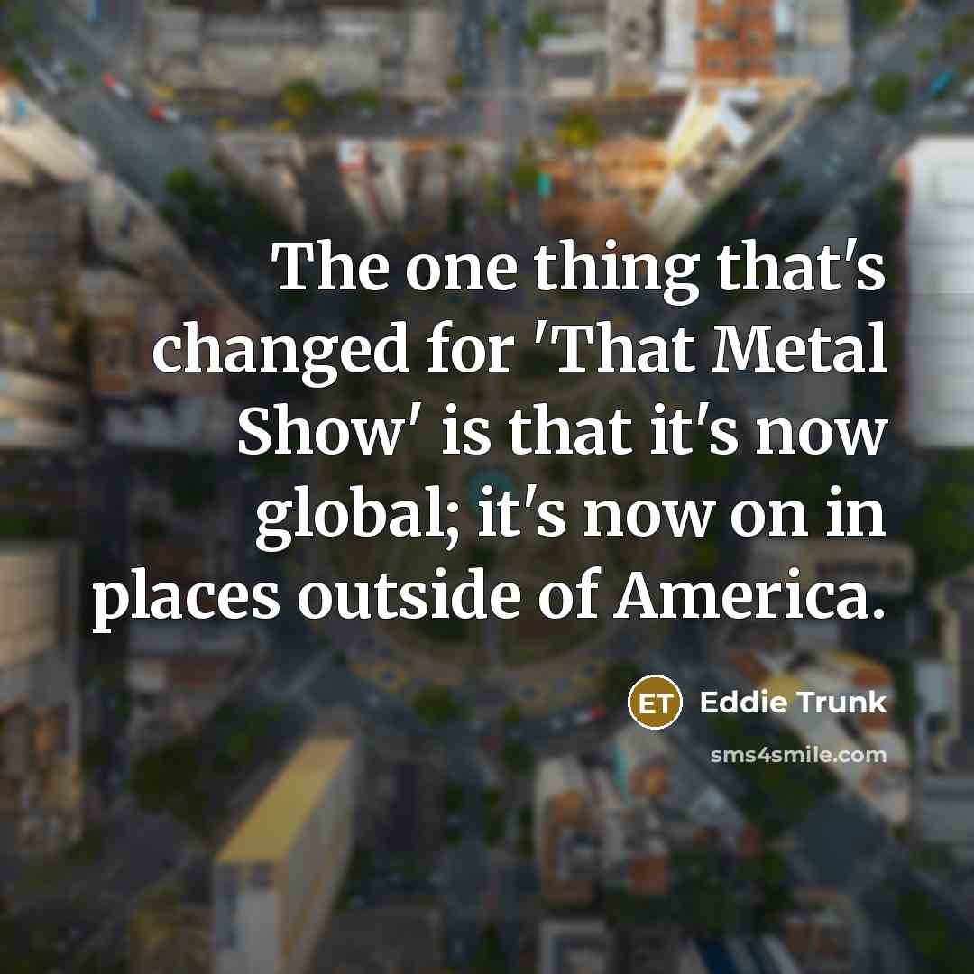 “The one thing that's changed for 'That Metal Show' is that it's now global; it's now on in places outside of America.” quote by Eddie Trunk