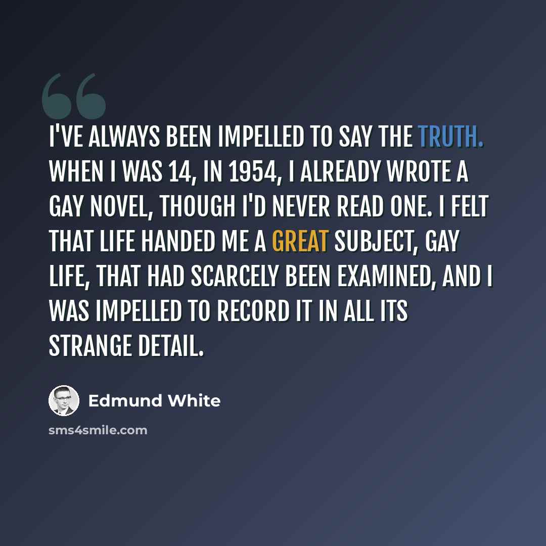 “I've always been impelled to say the truth. When I was 14, in 1954, I already wrote a gay novel, though I'd never read one. I felt that life handed me a great subject, gay life, that had scarcely been examined, and I was impelled to record it in all its strange detail.” quote by Edmund White