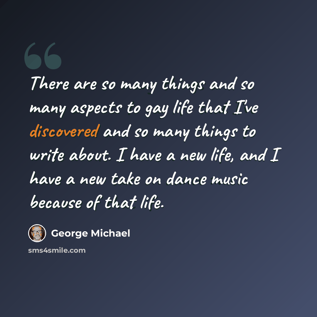 “There are so many things and so many aspects to gay life that I've discovered and so many things to write about. I have a new life, and I have a new take on dance music because of that life.” quote by George Michael