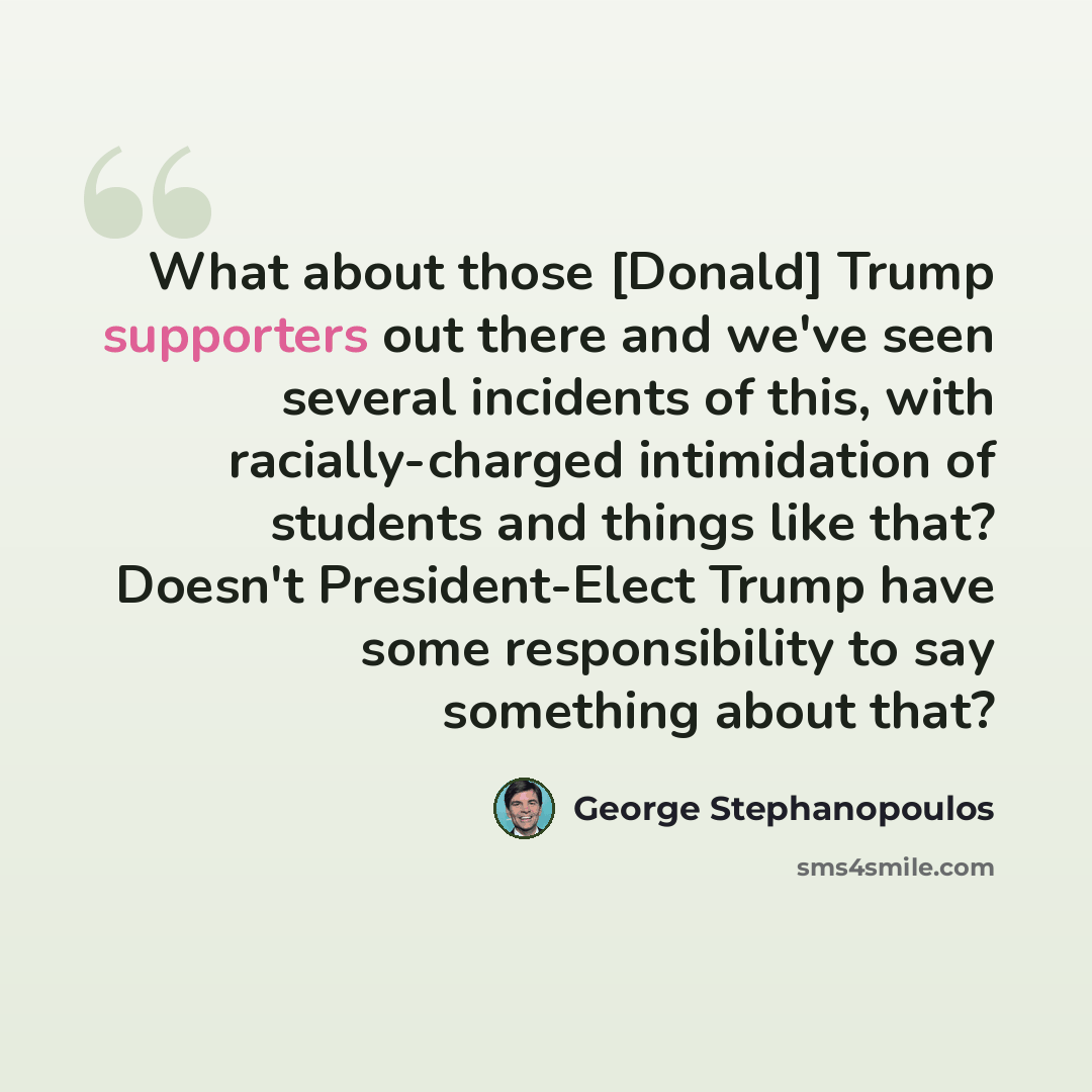 “What about those [Donald] Trump supporters out there and we've seen several incidents of this, with racially-charged intimidation of students and things like that? Doesn't President-Elect Trump have some responsibility to say something about that?” quote by George Stephanopoulos