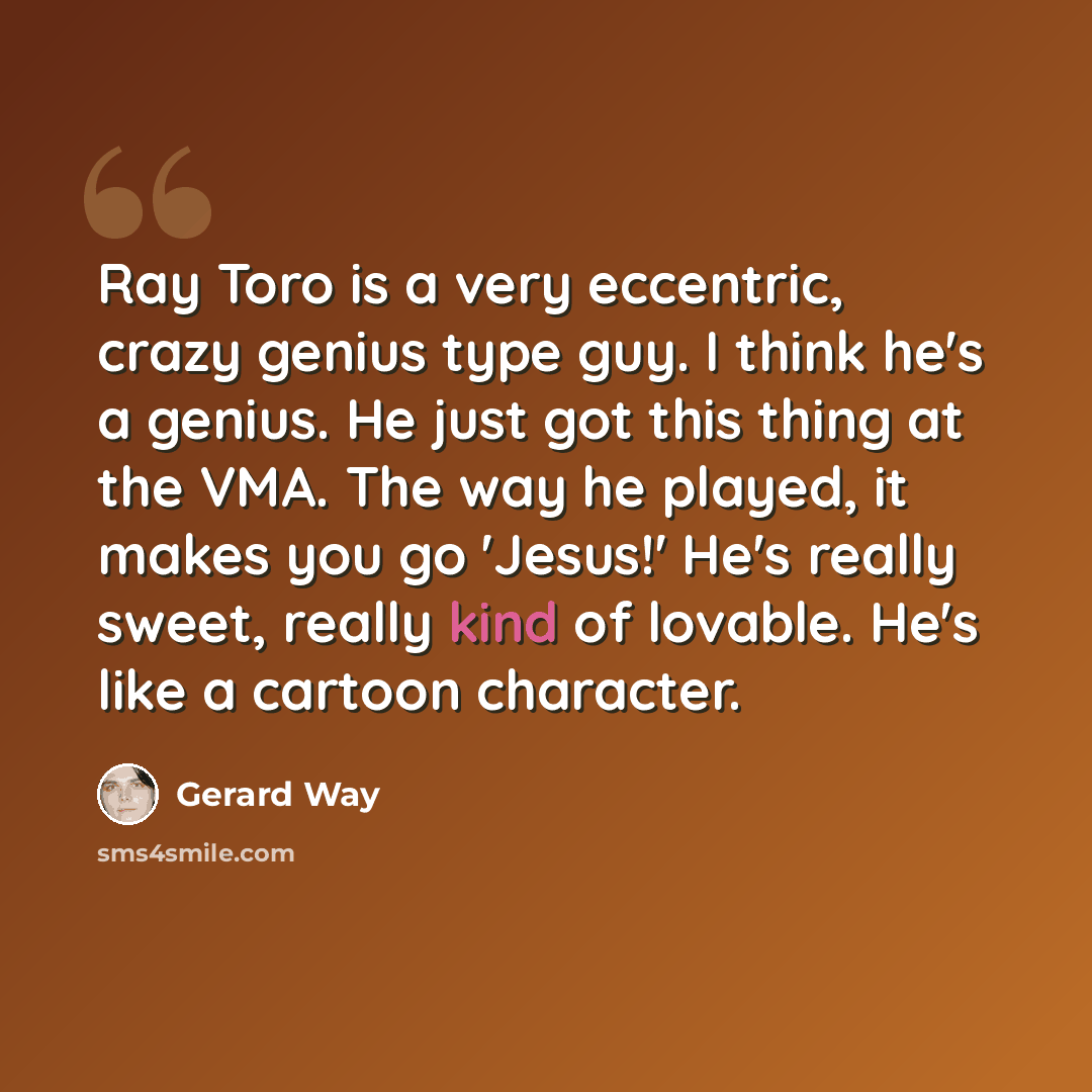 “Ray Toro is a very eccentric, crazy genius type guy. I think he's a genius. He just got this thing at the VMA. The way he played, it makes you go 'Jesus!' He's really sweet, really kind of lovable. He's like a cartoon character.” quote by Gerard Way
