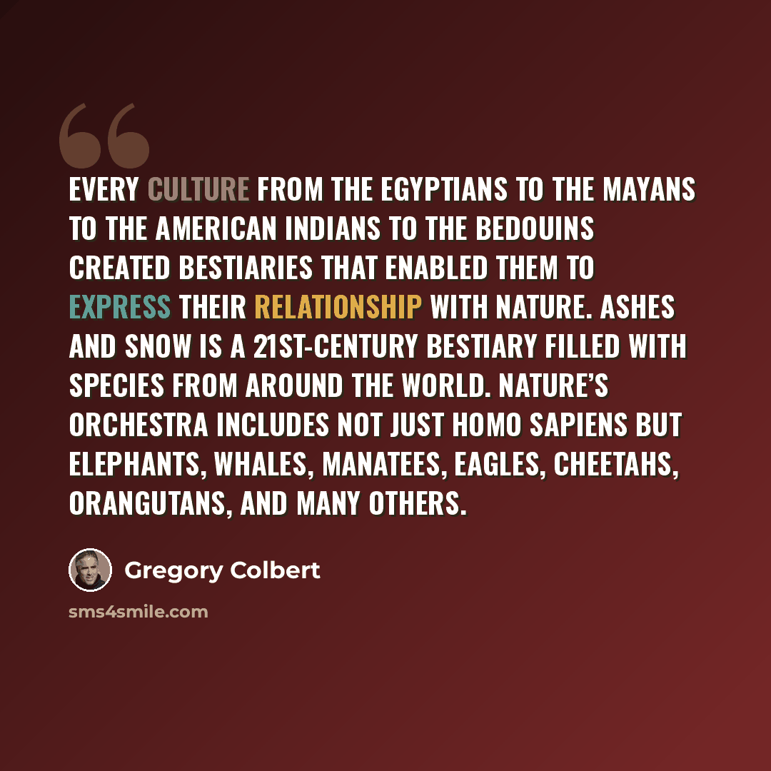 “Every culture from the Egyptians to the Mayans to the American Indians to the Bedouins created bestiaries that enabled them to express their relationship with nature. Ashes and Snow is a 21st-century bestiary filled with species from around the world. Nature’s orchestra includes not just Homo…” quote by Gregory Colbert