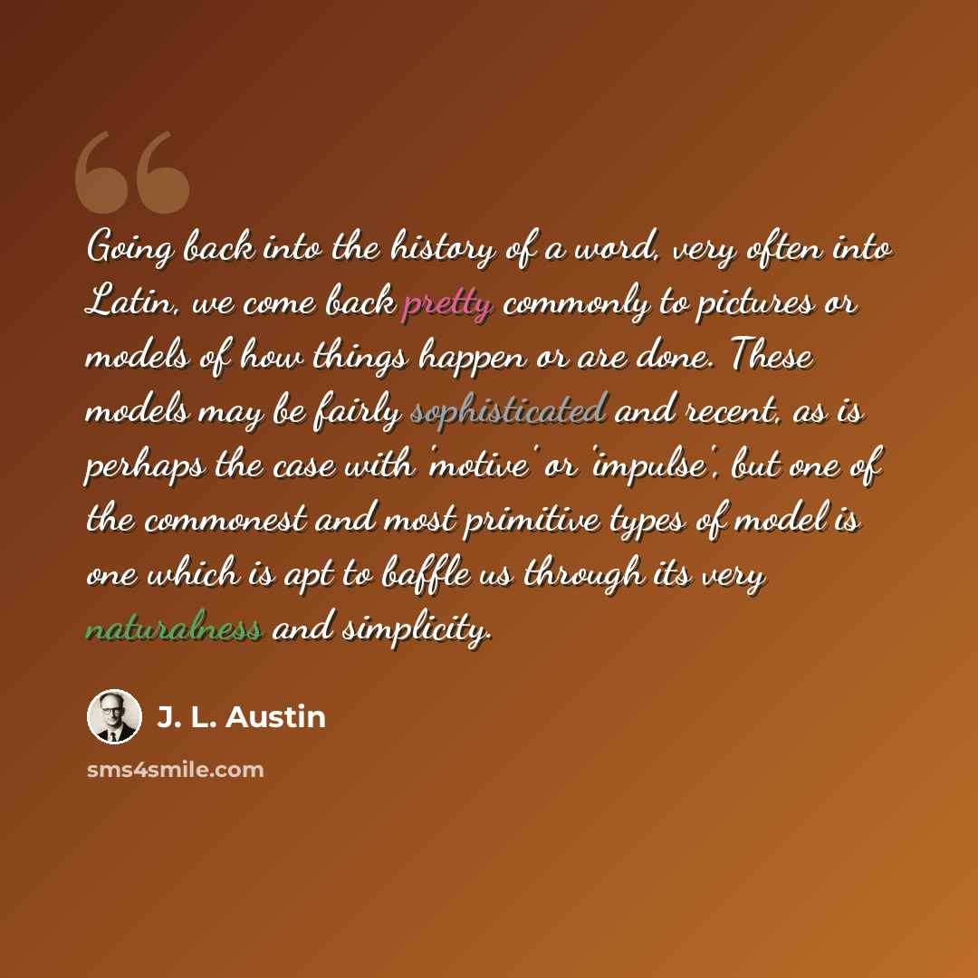 “Going back into the history of a word, very often into Latin, we come back pretty commonly to pictures or models of how things happen or are done. These models may be fairly sophisticated and recent, as is perhaps the case with 'motive' or 'impulse', but one of the commonest and most primitive…” quote by J. L. Austin
