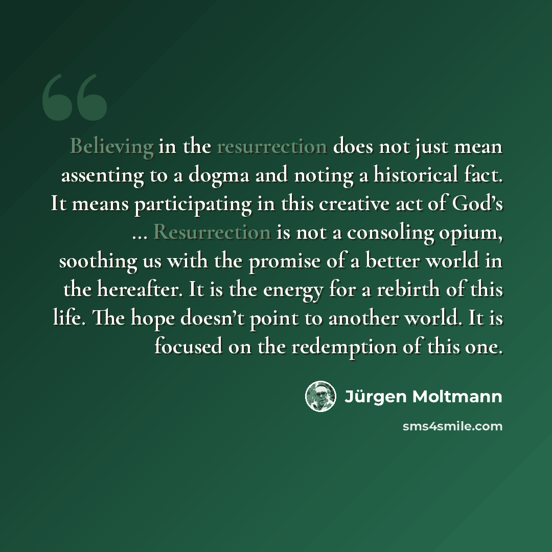 “Believing in the resurrection does not just mean assenting to a dogma and noting a historical fact. It means participating in this creative act of God’s … Resurrection is not a consoling opium, soothing us with the promise of a better world in the hereafter. It is the energy for a rebirth of this…” quote by Jürgen Moltmann