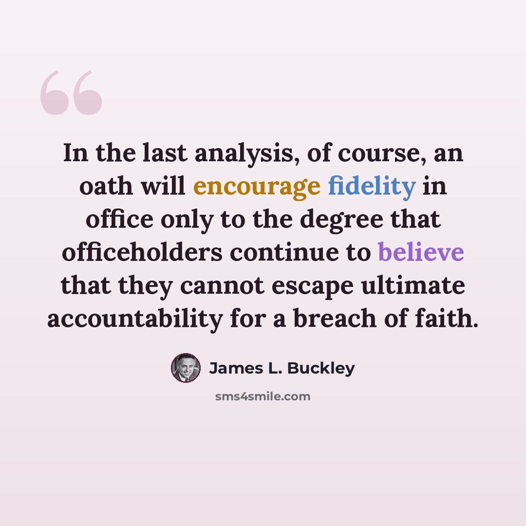 “In the last analysis, of course, an oath will encourage fidelity in office only to the degree that officeholders continue to believe that they cannot escape ultimate accountability for a breach of faith.” quote by James L. Buckley