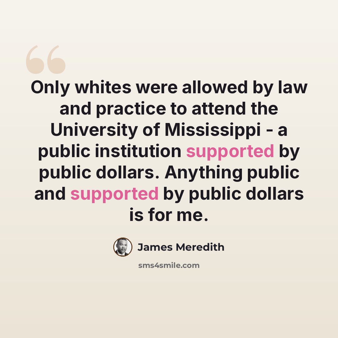 “Only whites were allowed by law and practice to attend the University of Mississippi - a public institution supported by public dollars. Anything public and supported by public dollars is for me.” quote by James Meredith