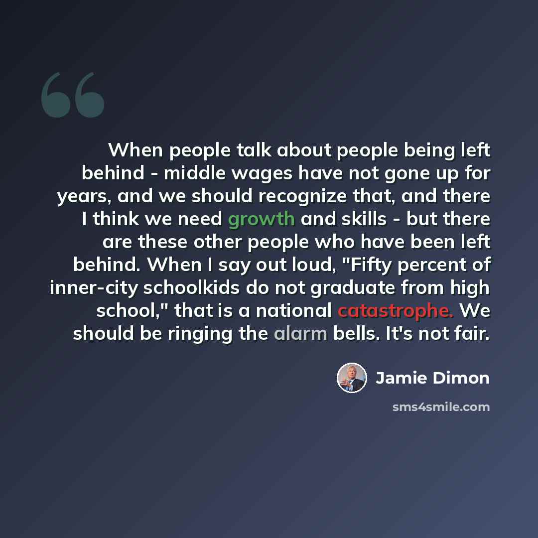 “When people talk about people being left behind - middle wages have not gone up for years, and we should recognize that, and there I think we need growth and skills - but there are these other people who have been left behind. When I say out loud, "Fifty percent of inner-city schoolkids do not…” quote by Jamie Dimon