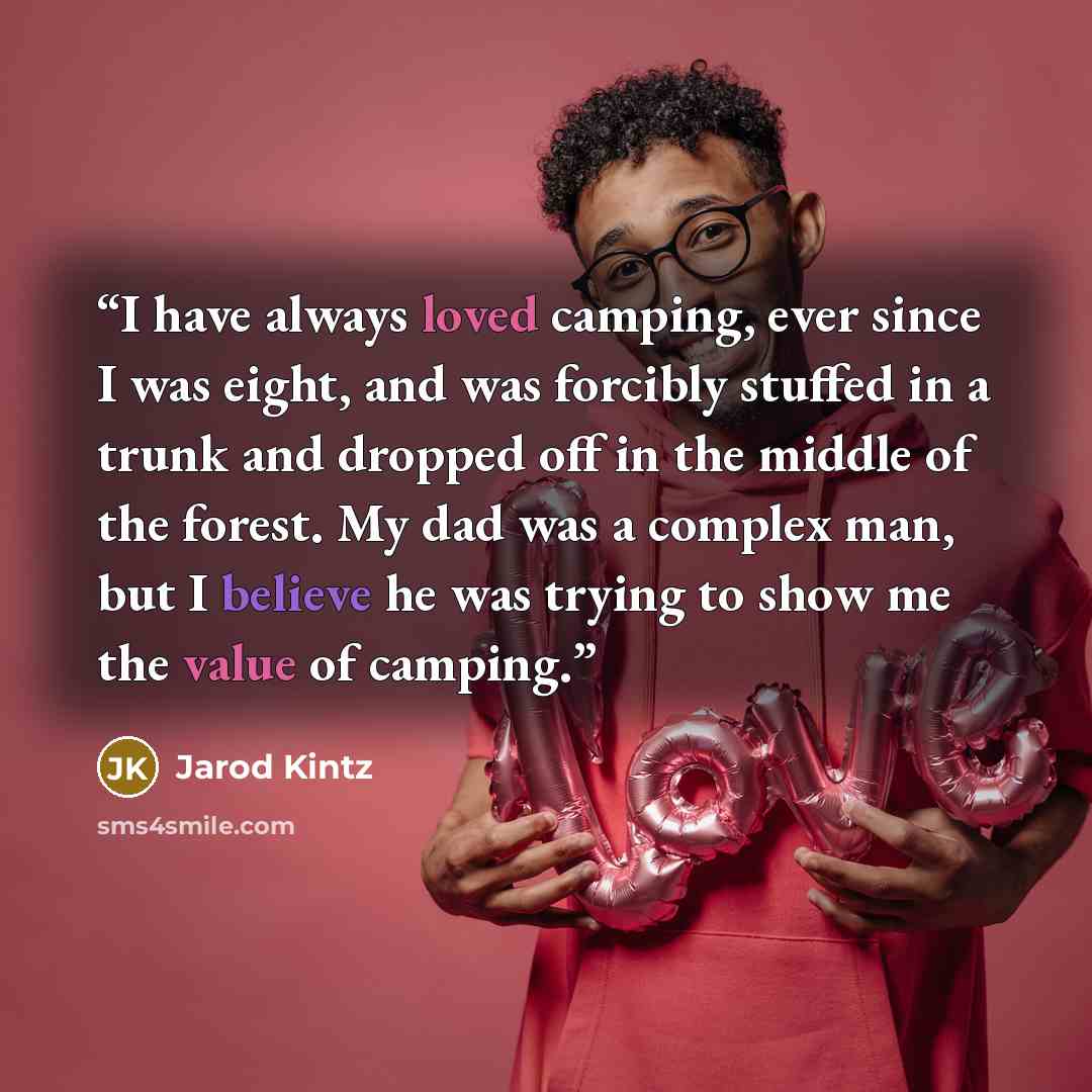 “I have always loved camping, ever since I was eight, and was forcibly stuffed in a trunk and dropped off in the middle of the forest. My dad was a complex man, but I believe he was trying to show me the value of camping.” quote by Jarod Kintz