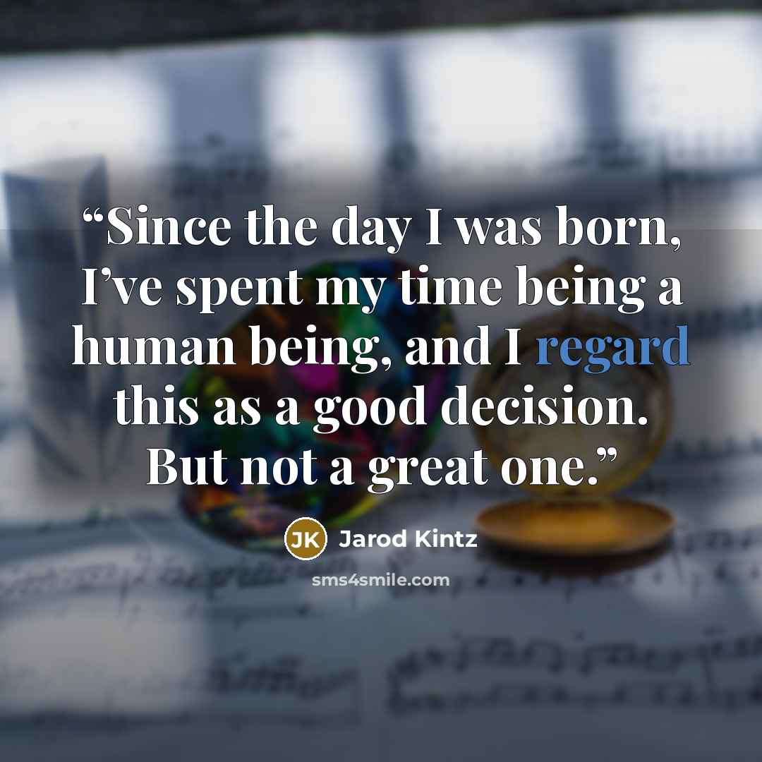 “Since the day I was born, I’ve spent my time being a human being, and I regard this as a good decision. But not a great one.” quote by Jarod Kintz