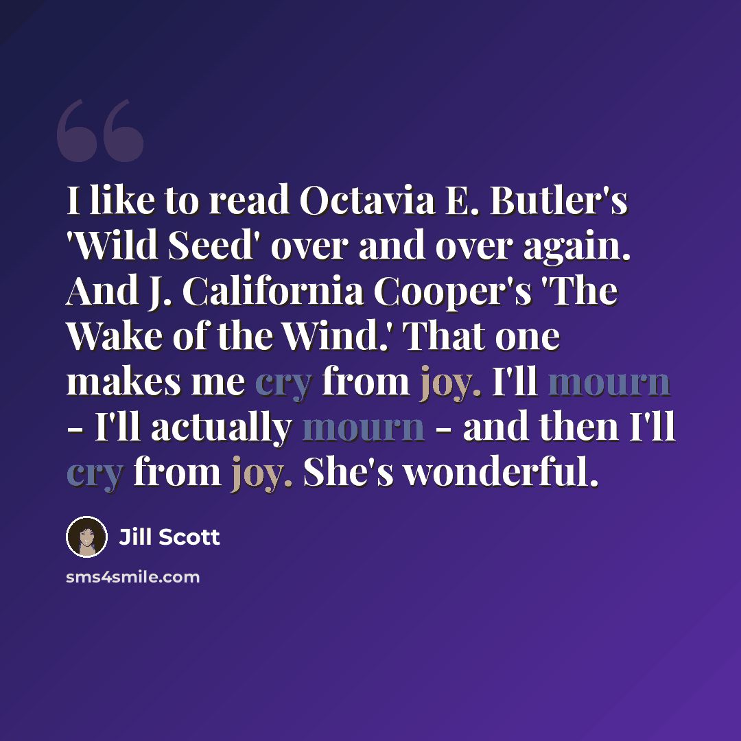 “I like to read Octavia E. Butler's 'Wild Seed' over and over again. And J. California Cooper's 'The Wake of the Wind.' That one makes me cry from joy. I'll mourn - I'll actually mourn - and then I'll cry from joy. She's wonderful.” quote by Jill Scott