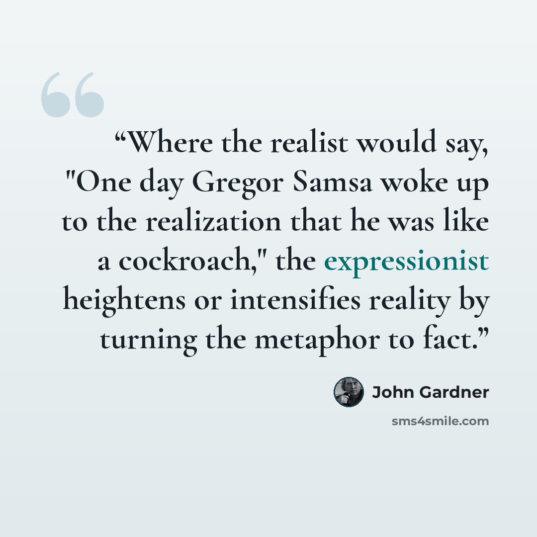 “Where the realist would say, "One day Gregor Samsa woke up to the realization that he was like a cockroach," the expressionist heightens or intensifies reality by turning the metaphor to fact.” quote by John Gardner